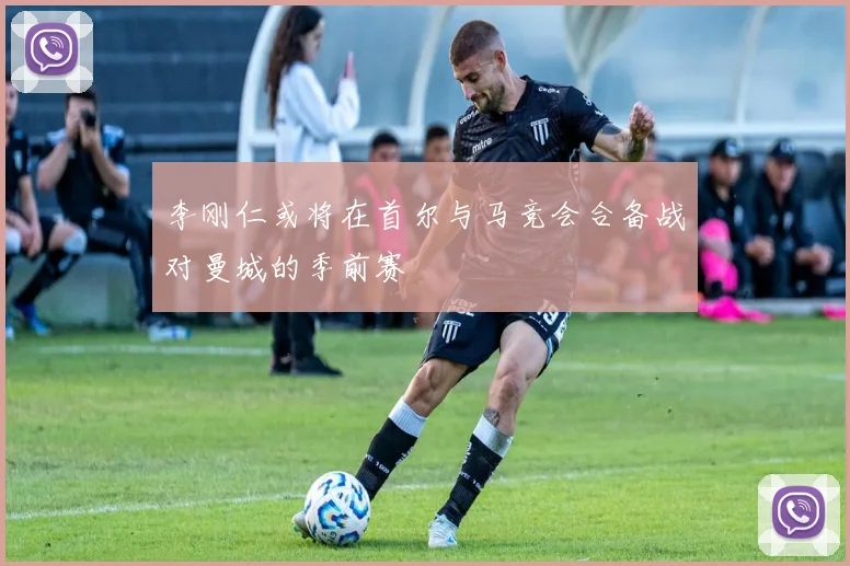 李刚仁或将在首尔与马竞会合备战对曼城的季前赛